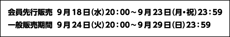 ■会員先行販売：2024年9月18日（水）20時～9月23日（月・祝）23時59分■一般販売期間：2024年9月24日（火）20時～9月29日（日）23時59分